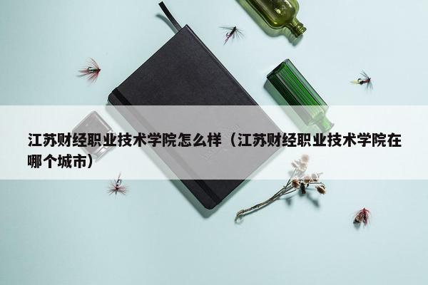 江苏财经职业技术学院怎么样（江苏财经职业技术学院在哪个城市）