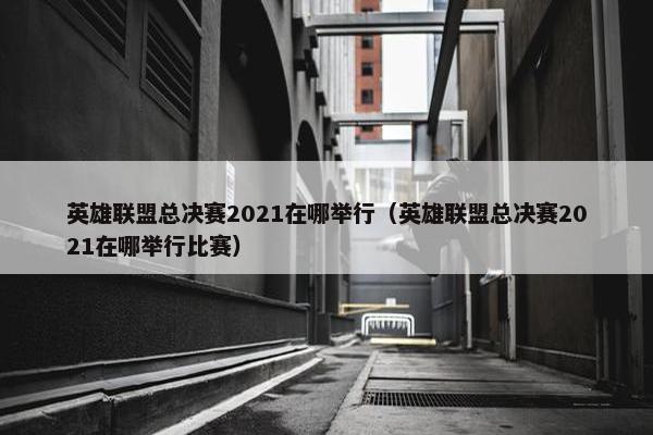 英雄联盟总决赛2021在哪举行（英雄联盟总决赛2021在哪举行比赛）