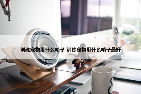 训练宠物用什么哨子 训练宠物用什么哨子最好