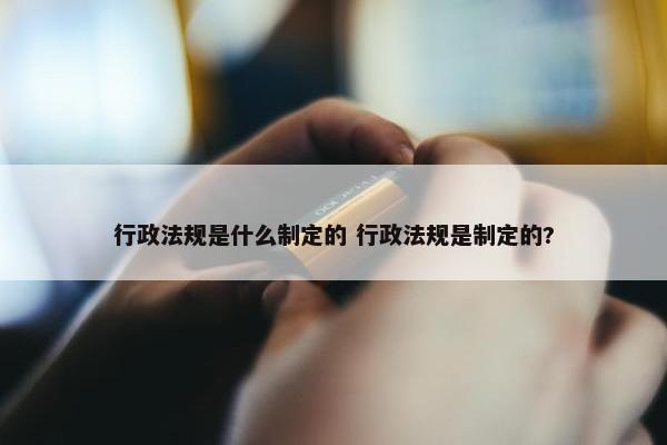 行政法规是什么制定的 行政法规是制定的?