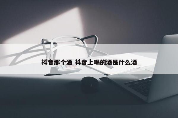 抖音那个酒 抖音上喝的酒是什么酒