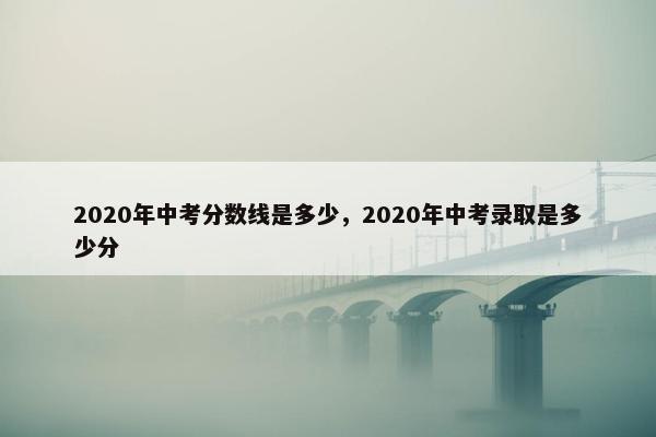 2020年中考分数线是多少，2020年中考录取是多少分