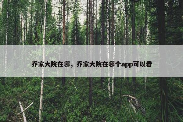 乔家大院在哪，乔家大院在哪个app可以看