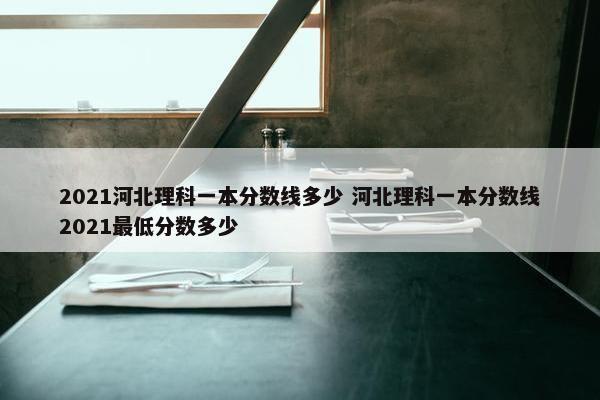 2021河北理科一本分数线多少 河北理科一本分数线2021最低分数多少