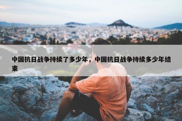 中国抗日战争持续了多少年，中国抗日战争持续多少年结束