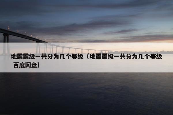 地震震级一共分为几个等级（地震震级一共分为几个等级 百度网盘）