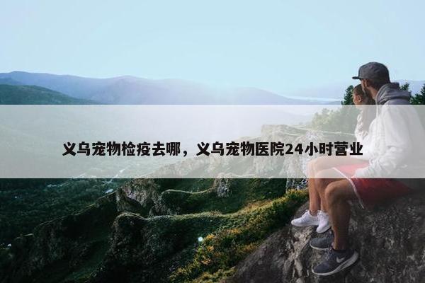 义乌宠物检疫去哪，义乌宠物医院24小时营业