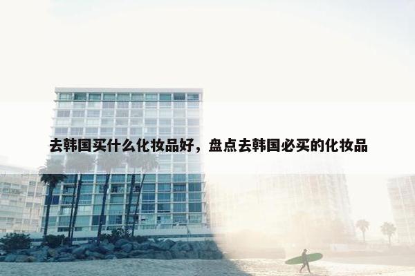 去韩国买什么化妆品好，盘点去韩国必买的化妆品