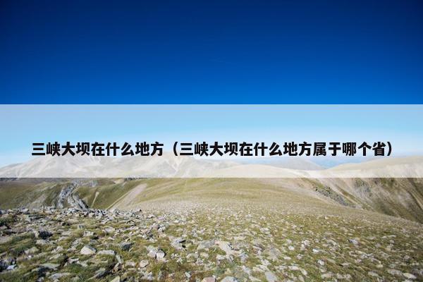 三峡大坝在什么地方（三峡大坝在什么地方属于哪个省）