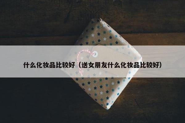 什么化妆品比较好（送女朋友什么化妆品比较好）