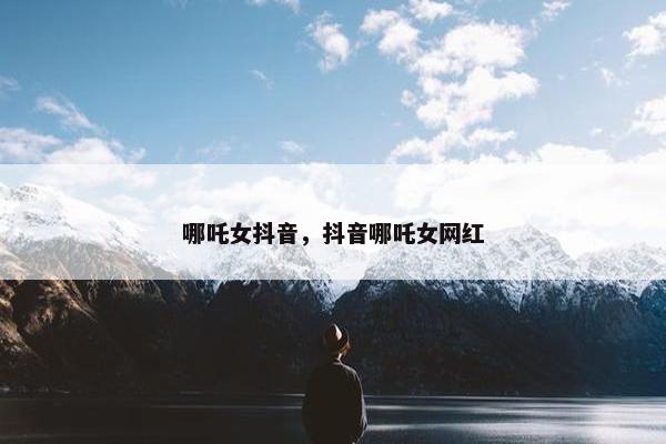 哪吒女抖音，抖音哪吒女网红