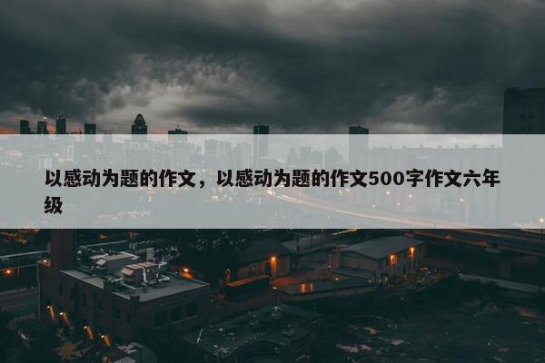 以感动为题的作文，以感动为题的作文500字作文六年级