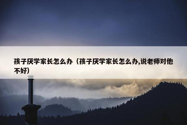 孩子厌学家长怎么办（孩子厌学家长怎么办,说老师对他不好）