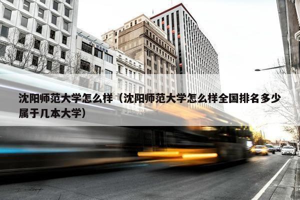 沈阳师范大学怎么样（沈阳师范大学怎么样全国排名多少属于几本大学）