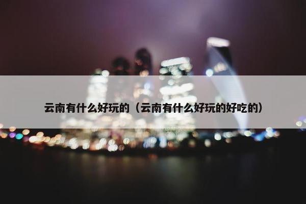 云南有什么好玩的（云南有什么好玩的好吃的）