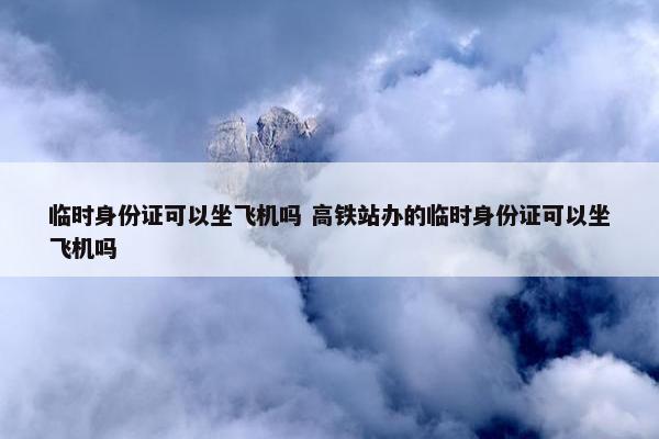 临时身份证可以坐飞机吗 高铁站办的临时身份证可以坐飞机吗