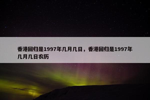 香港回归是1997年几月几日，香港回归是1997年几月几日农历