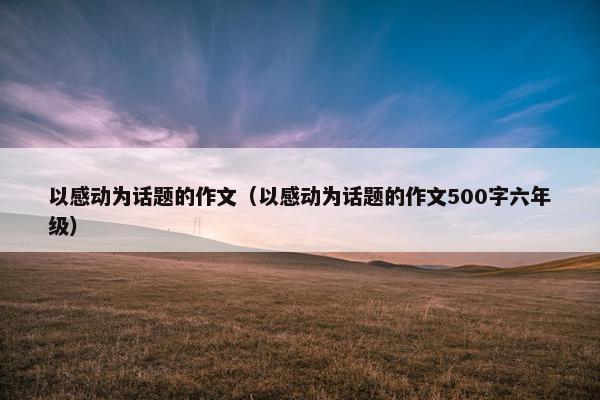 以感动为话题的作文（以感动为话题的作文500字六年级）