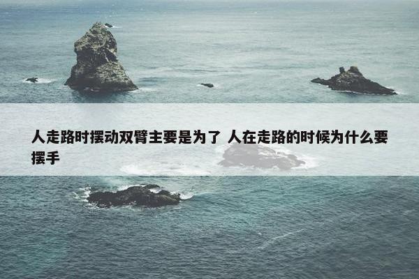 人走路时摆动双臂主要是为了 人在走路的时候为什么要摆手