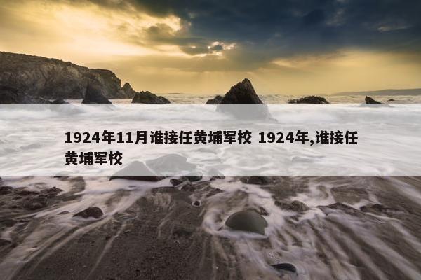 1924年11月谁接任黄埔军校 1924年,谁接任黄埔军校