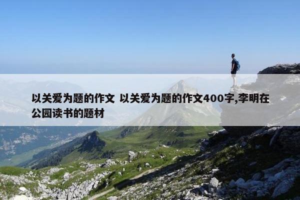 以关爱为题的作文 以关爱为题的作文400字,李明在公园读书的题材