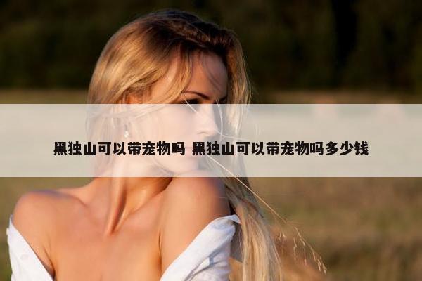 黑独山可以带宠物吗 黑独山可以带宠物吗多少钱