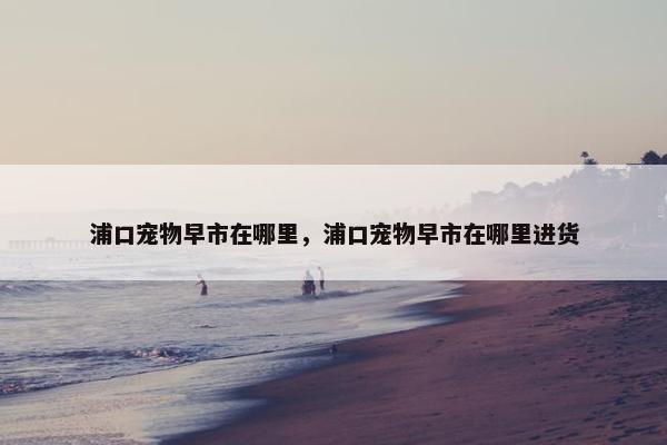 浦口宠物早市在哪里，浦口宠物早市在哪里进货