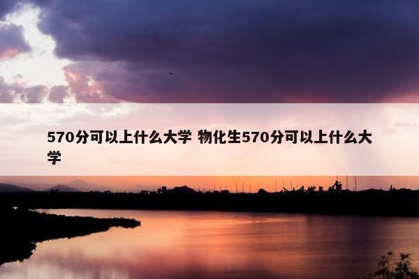 570分可以上什么大学 物化生570分可以上什么大学