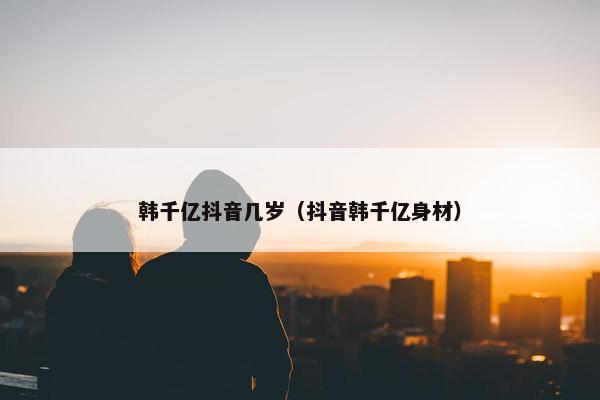 韩千亿抖音几岁（抖音韩千亿身材）