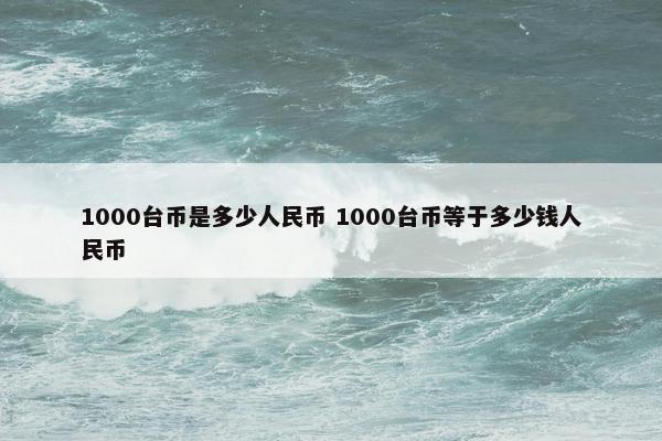 1000台币是多少人民币 1000台币等于多少钱人民币