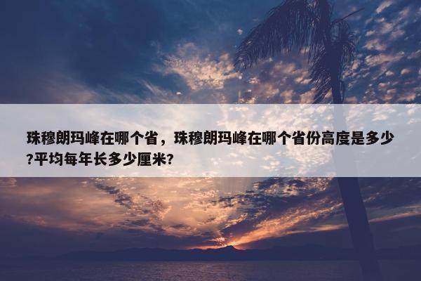 珠穆朗玛峰在哪个省，珠穆朗玛峰在哪个省份高度是多少?平均每年长多少厘米?