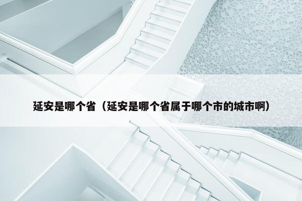 延安是哪个省（延安是哪个省属于哪个市的城市啊）