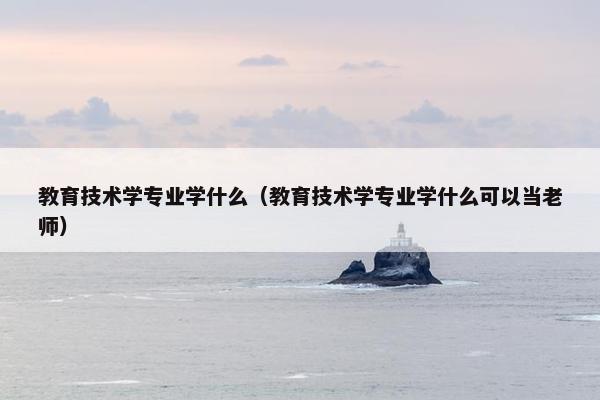 教育技术学专业学什么（教育技术学专业学什么可以当老师）