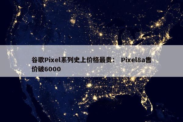 谷歌Pixel系列史上价格最贵： Pixel8a售价破6000