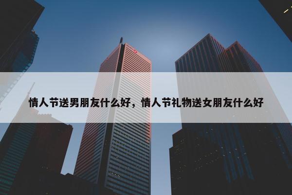 情人节送男朋友什么好，情人节礼物送女朋友什么好