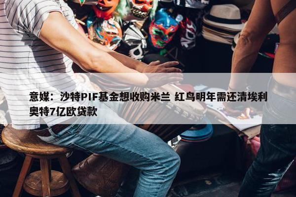 意媒：沙特PIF基金想收购米兰 红鸟明年需还清埃利奥特7亿欧贷款