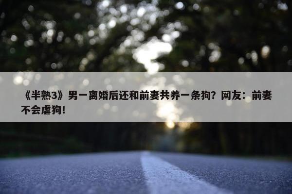 《半熟3》男一离婚后还和前妻共养一条狗？网友：前妻不会虐狗！