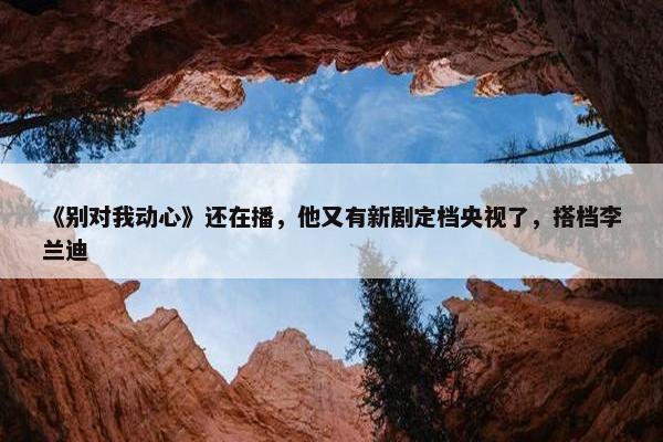 《别对我动心》还在播，他又有新剧定档央视了，搭档李兰迪