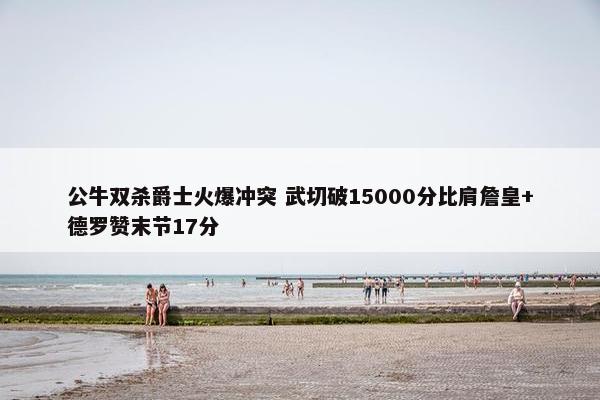 公牛双杀爵士火爆冲突 武切破15000分比肩詹皇+德罗赞末节17分