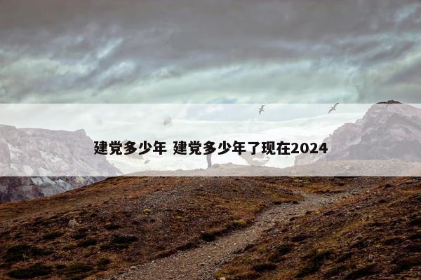 建党多少年 建党多少年了现在2024