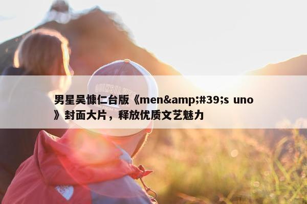 男星吴慷仁台版《men&#39;s uno》封面大片，释放优质文艺魅力