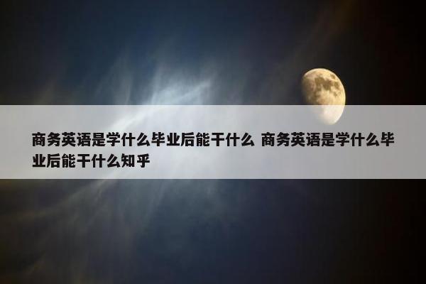 商务英语是学什么毕业后能干什么 商务英语是学什么毕业后能干什么知乎