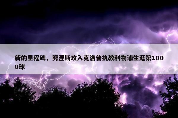 新的里程碑，努涅斯攻入克洛普执教利物浦生涯第1000球