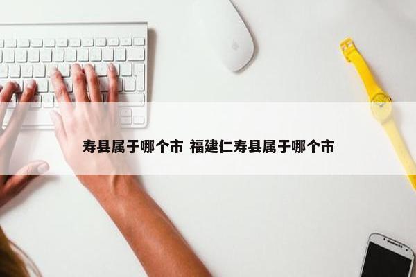 寿县属于哪个市 福建仁寿县属于哪个市