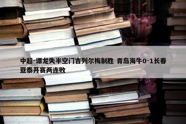 中超-谭龙失半空门吉列尔梅制胜 青岛海牛0-1长春亚泰开赛两连败