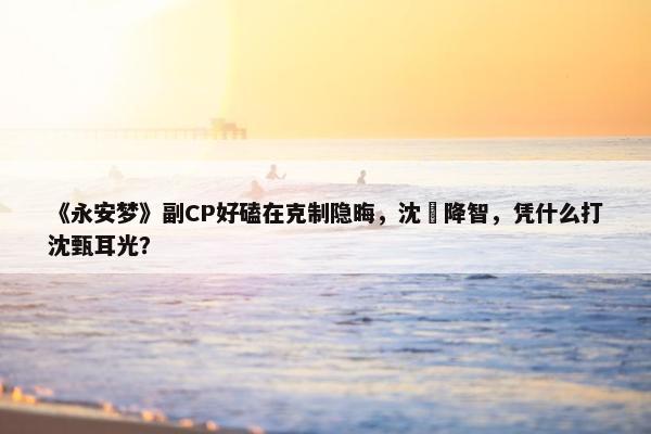 《永安梦》副CP好磕在克制隐晦，沈姌降智，凭什么打沈甄耳光？