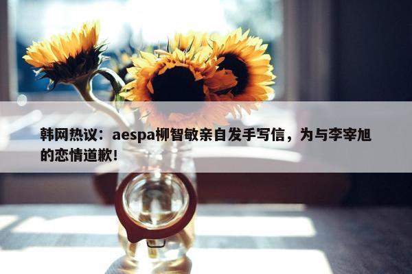 韩网热议：aespa柳智敏亲自发手写信，为与李宰旭的恋情道歉！