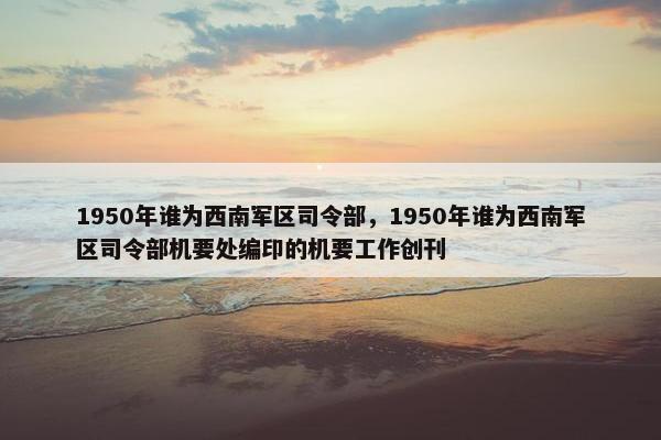 1950年谁为西南军区司令部，1950年谁为西南军区司令部机要处编印的机要工作创刊