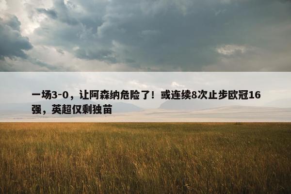 一场3-0，让阿森纳危险了！或连续8次止步欧冠16强，英超仅剩独苗