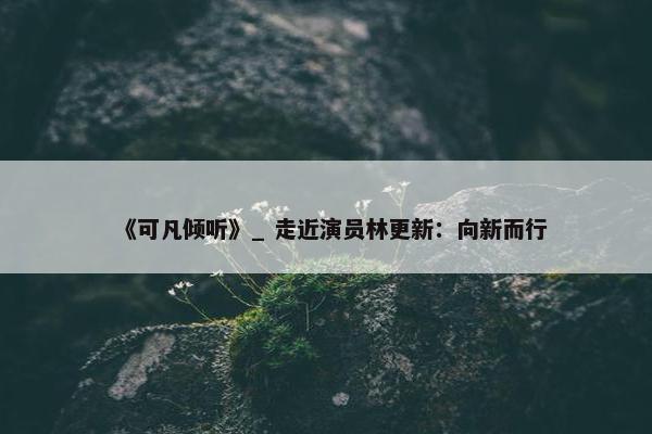 《可凡倾听》_ 走近演员林更新：向新而行